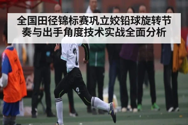 全国田径锦标赛巩立姣铅球旋转节奏与出手角度技术实战全面分析