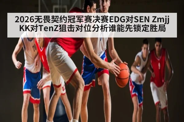 2026无畏契约冠军赛决赛EDG对SEN ZmjjKK对TenZ狙击对位分析谁能先锁定胜局